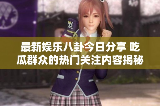 最新娱乐八卦今日分享 吃瓜群众的热门关注内容揭秘