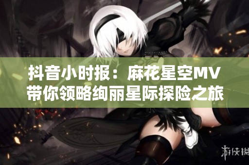 抖音小时报：麻花星空MV带你领略绚丽星际探险之旅的精彩瞬间