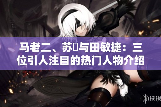 马老二、苏玥与田敏捷：三位引人注目的热门人物介绍