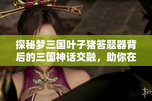 探秘梦三国叶子猪答题器背后的三国神话交融，助你在战场中脱颖而出