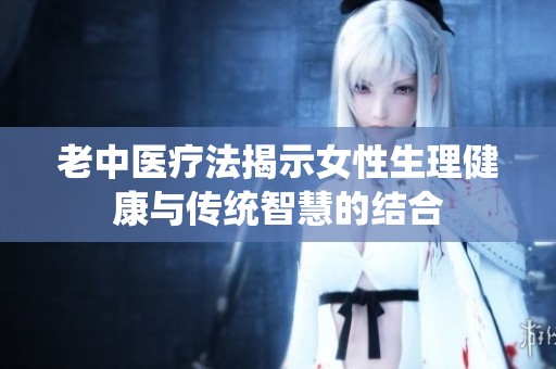 老中医疗法揭示女性生理健康与传统智慧的结合