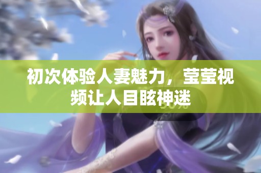 初次体验人妻魅力，莹莹视频让人目眩神迷