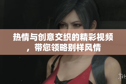 热情与创意交织的精彩视频，带您领略别样风情