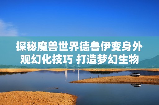 探秘魔兽世界德鲁伊变身外观幻化技巧 打造梦幻生物的完美造型