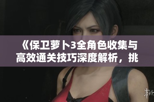 《保卫萝卜3全角色收集与高效通关技巧深度解析，挑战关卡攻略助你一路领先》