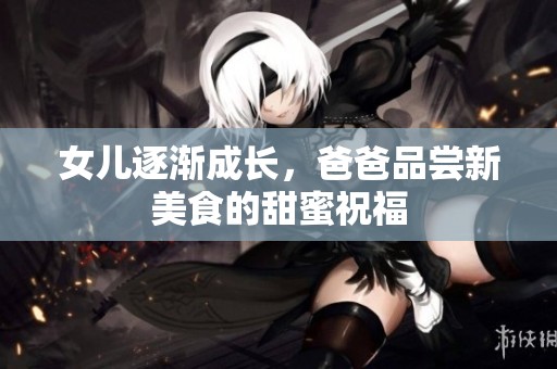 女儿逐渐成长，爸爸品尝新美食的甜蜜祝福