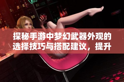 探秘手游中梦幻武器外观的选择技巧与搭配建议，提升你的游戏体验与个性魅力