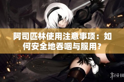 阿司匹林使用注意事项：如何安全地吞咽与服用？