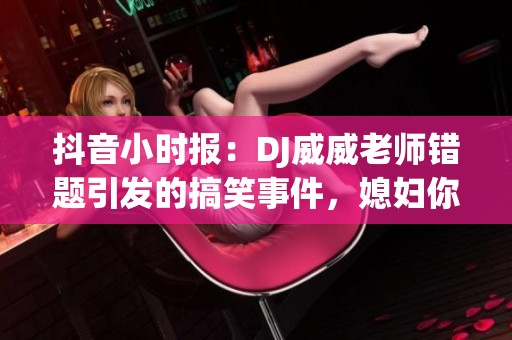 抖音小时报：DJ威威老师错题引发的搞笑事件，媳妇你真好究竟如何解决衣服少一件的问题