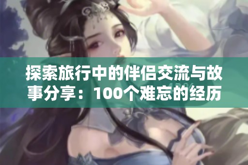 探索旅行中的伴侣交流与故事分享：100个难忘的经历