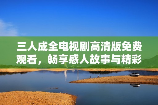 三人成全电视剧高清版免费观看，畅享感人故事与精彩剧情