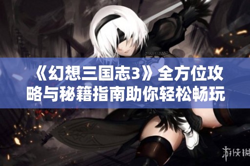 《幻想三国志3》全方位攻略与秘籍指南助你轻松畅玩游戏体验提升宝典