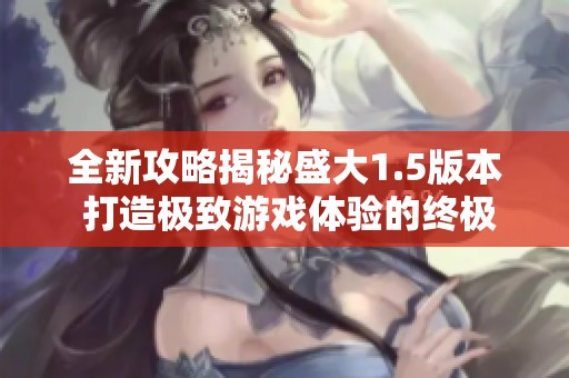 全新攻略揭秘盛大1.5版本 打造极致游戏体验的终极指南 让你轻松畅玩齐诺游戏网