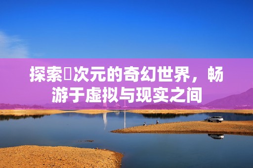 探索囧次元的奇幻世界，畅游于虚拟与现实之间