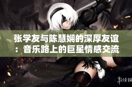 张学友与陈慧娴的深厚友谊：音乐路上的巨星情感交流与艺术碰撞