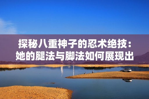 探秘八重神子的忍术绝技：她的腿法与脚法如何展现出非凡的武艺魅力