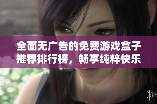 全面无广告的免费游戏盒子推荐排行榜，畅享纯粹快乐的不二选择与最新更新内容分享