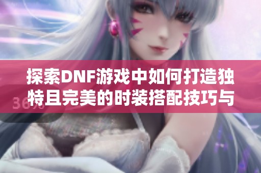 探索DNF游戏中如何打造独特且完美的时装搭配技巧与建议全攻略