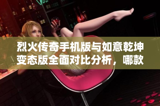 烈火传奇手机版与如意乾坤变态版全面对比分析，哪款手游更具魅力与特色