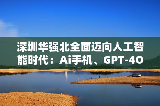 深圳华强北全面迈向人工智能时代：Ai手机、GPT-4O迷你翻译机和Ai游戏机引领潮流
