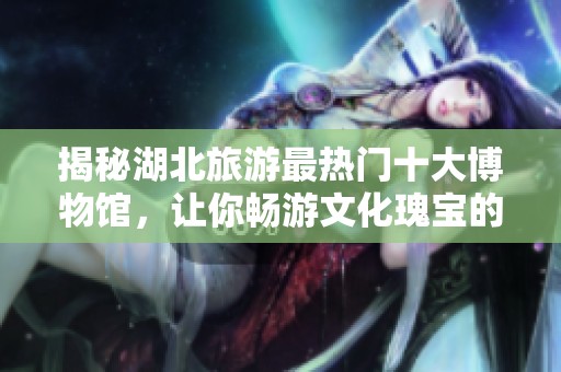 揭秘湖北旅游最热门十大博物馆，让你畅游文化瑰宝的独特之旅