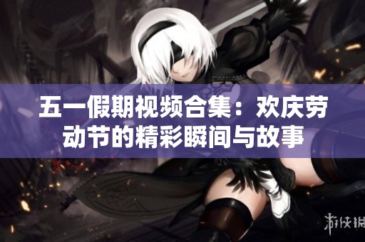 五一假期视频合集：欢庆劳动节的精彩瞬间与故事