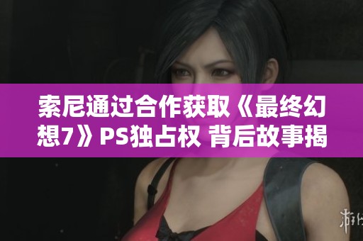 索尼通过合作获取《最终幻想7》PS独占权 背后故事揭秘与任天堂的角逐战