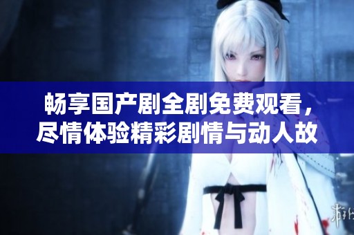 畅享国产剧全剧免费观看，尽情体验精彩剧情与动人故事