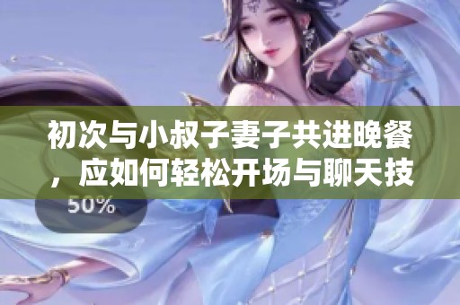初次与小叔子妻子共进晚餐，应如何轻松开场与聊天技巧攻略