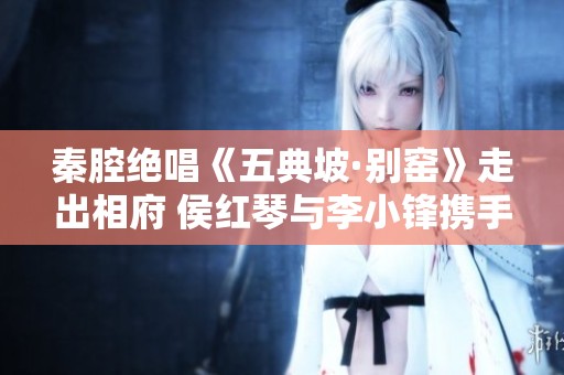秦腔绝唱《五典坡·别窑》走出相府 侯红琴与李小锋携手呈现精彩戏剧瞬间