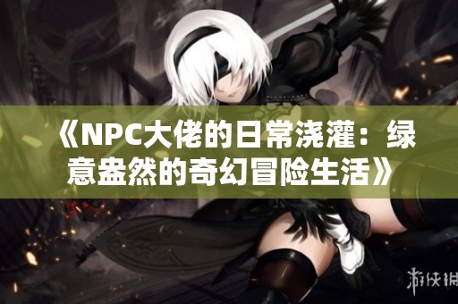《NPC大佬的日常浇灌：绿意盎然的奇幻冒险生活》