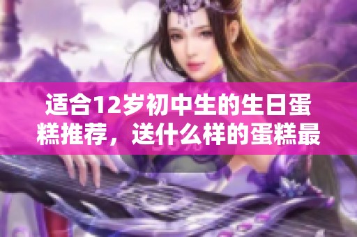 适合12岁初中生的生日蛋糕推荐，送什么样的蛋糕最能表达心意
