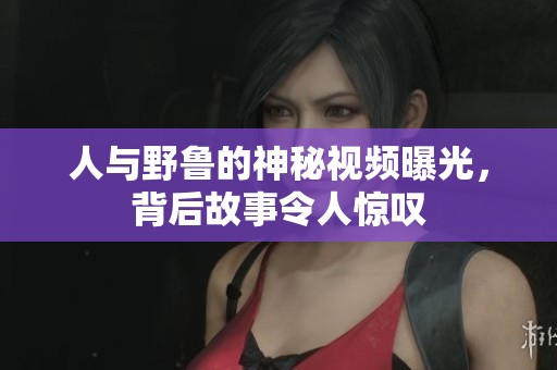 人与野鲁的神秘视频曝光，背后故事令人惊叹