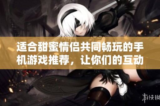 适合甜蜜情侣共同畅玩的手机游戏推荐，让你们的互动更加愉快和默契