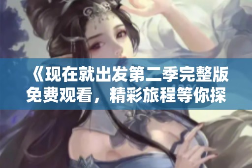 《现在就出发第二季完整版免费观看，精彩旅程等你探索》