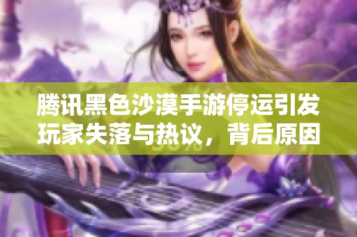 腾讯黑色沙漠手游停运引发玩家失落与热议，背后原因揭示了哪些行业挑战