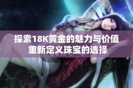 探索18K黄金的魅力与价值 重新定义珠宝的选择