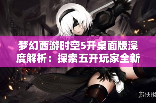 梦幻西游时空5开桌面版深度解析：探索五开玩家全新游戏体验与策略分享