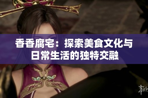 香香腐宅：探索美食文化与日常生活的独特交融