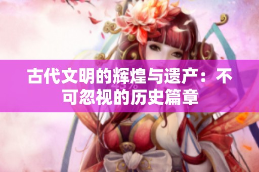 古代文明的辉煌与遗产：不可忽视的历史篇章
