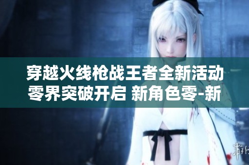 穿越火线枪战王者全新活动零界突破开启 新角色零-新生华丽登场等待玩家探索