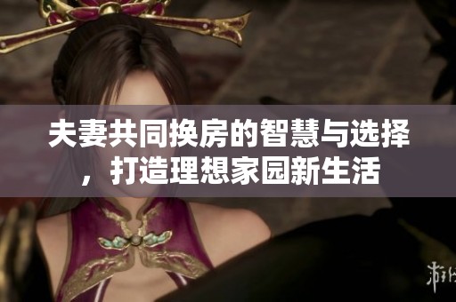 夫妻共同换房的智慧与选择，打造理想家园新生活