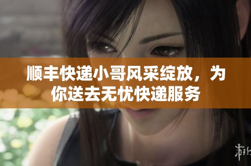 顺丰快递小哥风采绽放，为你送去无忧快递服务
