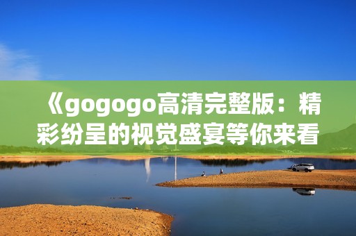 《gogogo高清完整版：精彩纷呈的视觉盛宴等你来看》