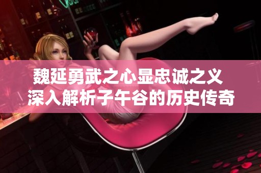 魏延勇武之心显忠诚之义 深入解析子午谷的历史传奇与忠臣形象
