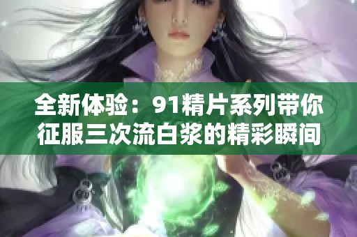 全新体验：91精片系列带你征服三次流白浆的精彩瞬间