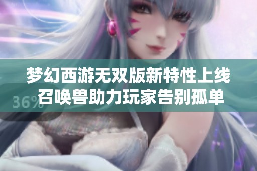 梦幻西游无双版新特性上线 召唤兽助力玩家告别孤单游戏体验