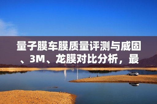 量子膜车膜质量评测与威固、3M、龙膜对比分析，最优选择推荐