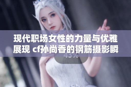 现代职场女性的力量与优雅展现 cf孙尚香的钢筋摄影瞬间引发热议