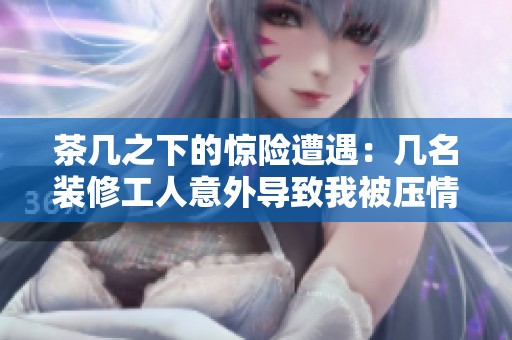 茶几之下的惊险遭遇：几名装修工人意外导致我被压情况揭秘